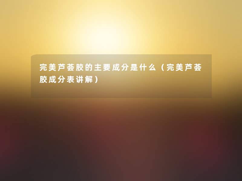 完美芦荟胶的主要成分是什么(完美芦荟胶成分表讲解) 完美芦荟胶的主要成分是什么(完美芦荟胶成分表讲解)