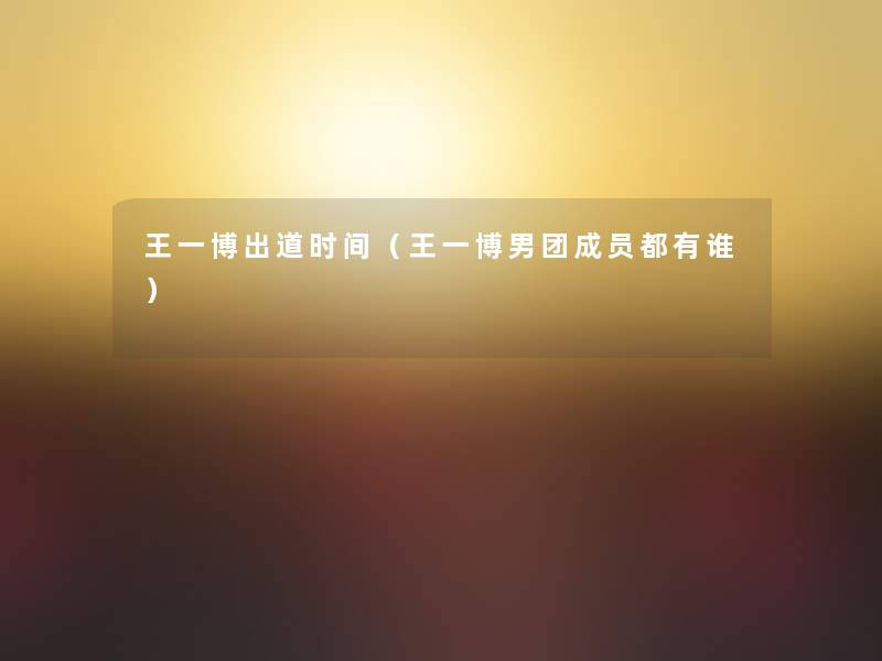 王一博出道时间(王一博男团成员都有谁) 王一博出道时间(王一博男团成员都有谁)