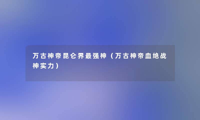 万古神帝昆仑界强神(万古神帝血绝战神实力) 万古神帝昆仑界强神(万古神帝血绝战神实力)