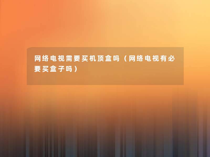 网络电视需要买机顶盒吗(网络电视有必要买盒子吗) 网络电视需要买机顶盒吗(网络电视有必要买盒子吗)