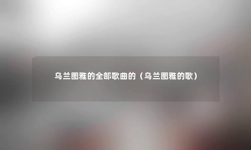 乌兰图雅的整理的歌曲的(乌兰图雅的歌) 乌兰图雅的整理的歌曲的(乌兰图雅的歌)