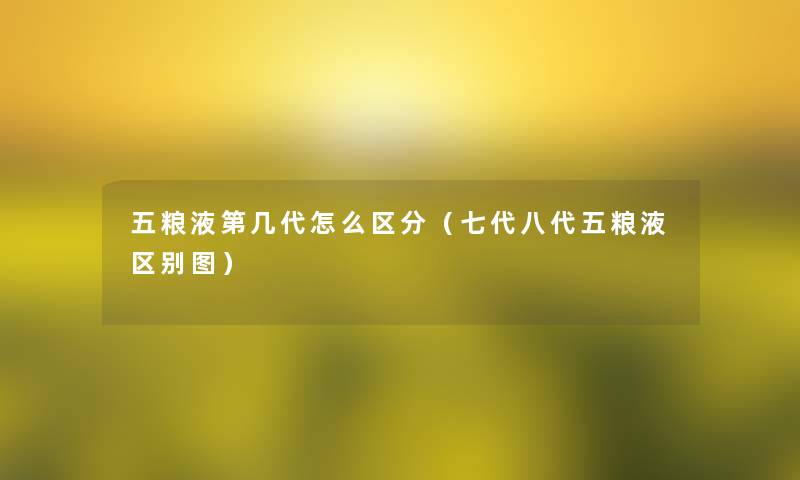五粮液第几代怎么区分(七代八代五粮液区别图) 五粮液第几代怎么区分(七代八代五粮液区别图)