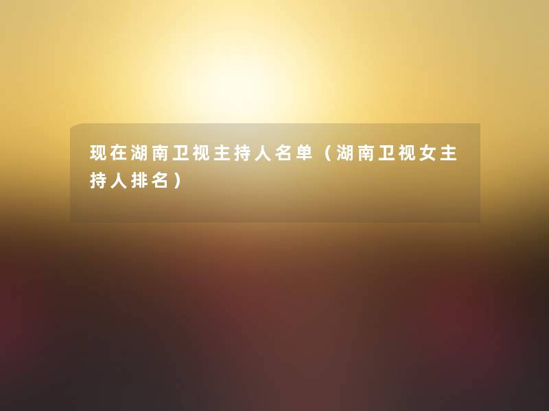 湖南卫视主持人名单(湖南卫视女主持人推荐) 湖南卫视主持人名单(湖南卫视女主持人推荐)