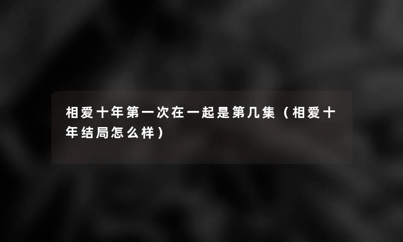 相爱十年第一次在一起是第几集(相爱十年结局怎么样) 相爱十年第一次在一起是第几集(相爱十年结局怎么样)