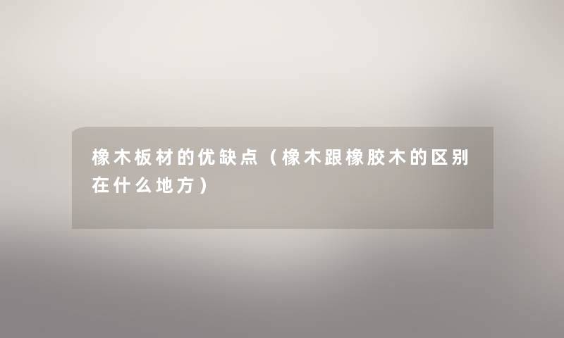 橡木板材的优缺点(橡木跟橡胶木的区别在什么地方) 橡木板材的优缺点(橡木跟橡胶木的区别在什么地方)
