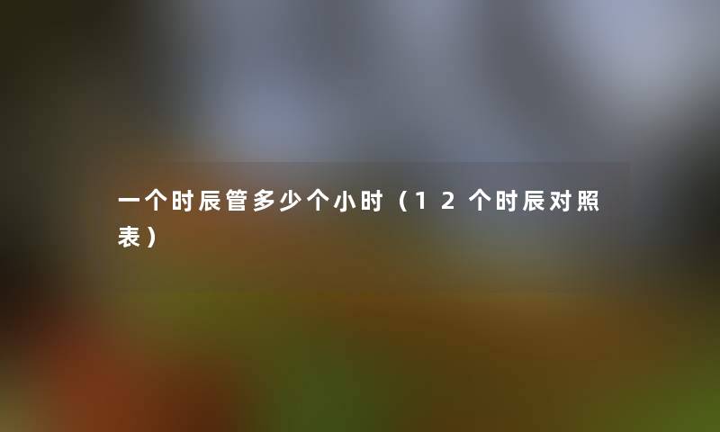 一个时辰管多少个小时(12个时辰对照表) 一个时辰管多少个小时(12个时辰对照表)