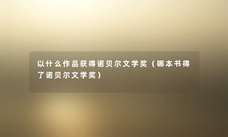 以什么作品获得诺贝尔文学奖(哪本书得了诺贝尔文学奖) 以什么作品获得诺贝尔文学奖(哪本书得了诺贝尔文学奖)