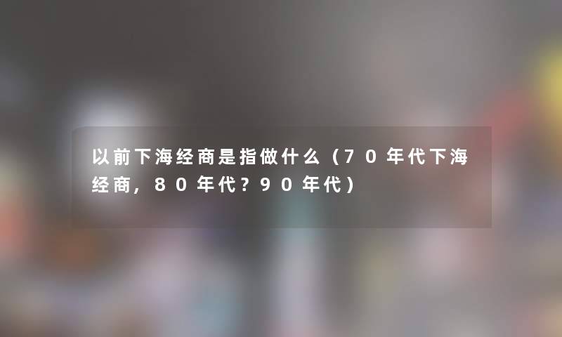 以前下海经商是指做什么(70年代下海经商,80年代?90年代) 以前下海经商是指做什么(70年代下海经商,80年代?90年代)