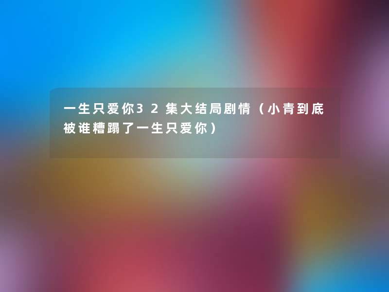 一生只爱你32集大结局剧情(小青到底被谁糟蹋了一生只爱你) 一生只爱你32集大结局剧情(小青到底被谁糟蹋了一生只爱你)