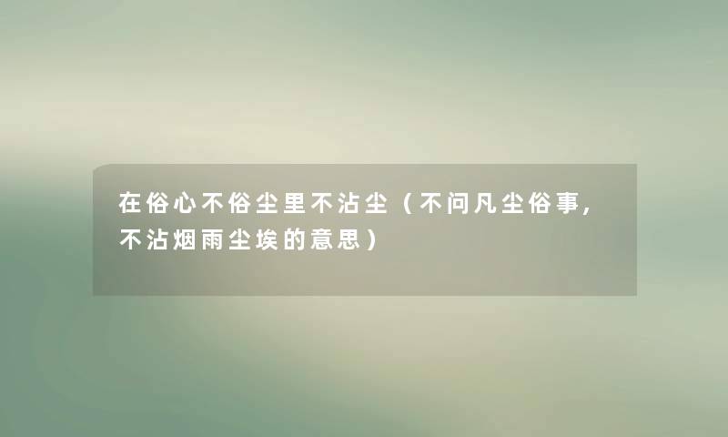 在俗心不俗尘里不沾尘(不问凡尘俗事,不沾烟雨尘埃的意思) 在俗心不俗尘里不沾尘(不问凡尘俗事,不沾烟雨尘埃的意思)