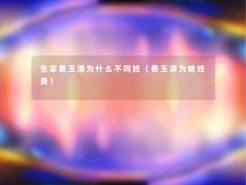 张菲费玉清为什么不同姓(费玉清为啥姓费) 张菲费玉清为什么不同姓(费玉清为啥姓费)