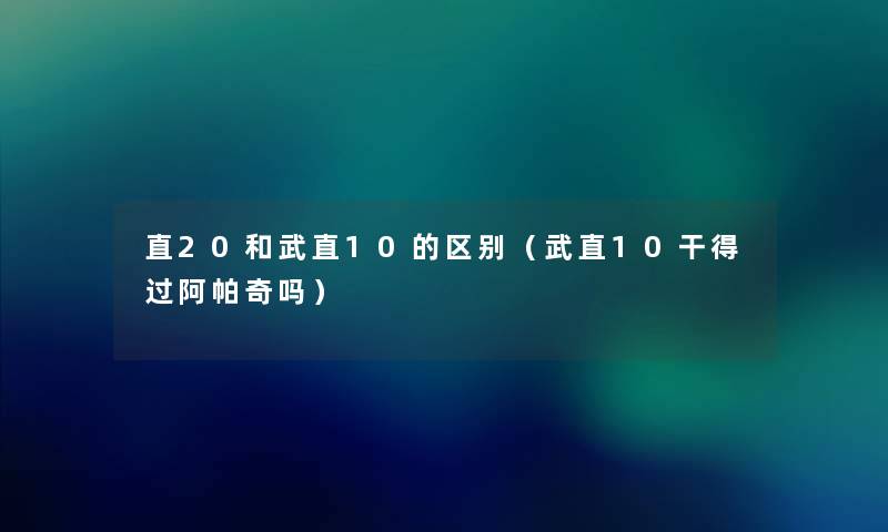 直20和武直10的区别(武直10干得过阿帕奇吗) 直20和武直10的区别(武直10干得过阿帕奇吗)