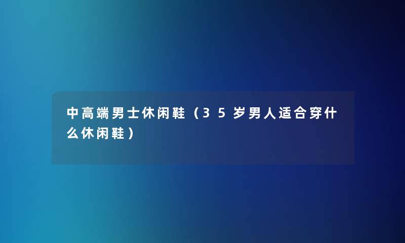 中高端男士休闲鞋(35岁男人适合穿什么休闲鞋) 中高端男士休闲鞋(35岁男人适合穿什么休闲鞋)