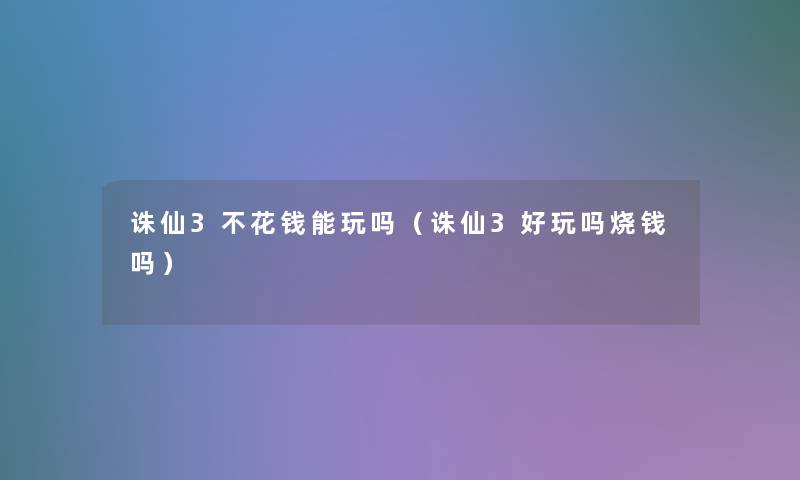 诛仙3不花钱能玩吗（诛仙3好玩吗烧钱吗）