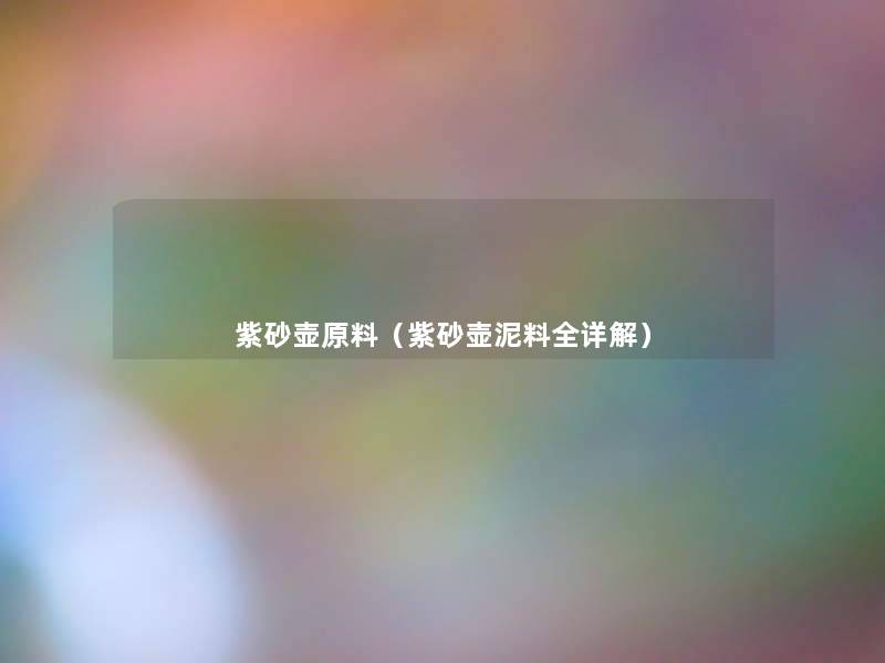 紫砂壶原料(紫砂壶泥料全详解) 紫砂壶原料(紫砂壶泥料全详解)