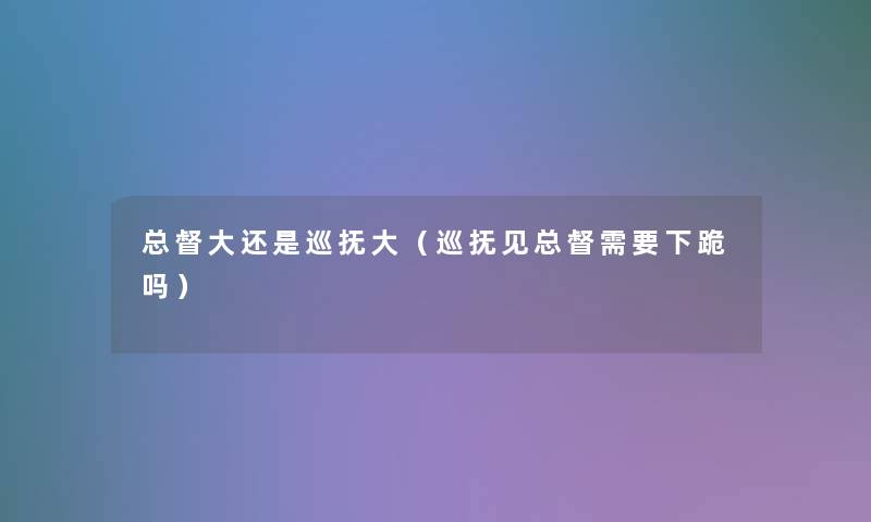 总督大还是巡抚大(巡抚见总督需要下跪吗) 总督大还是巡抚大(巡抚见总督需要下跪吗)