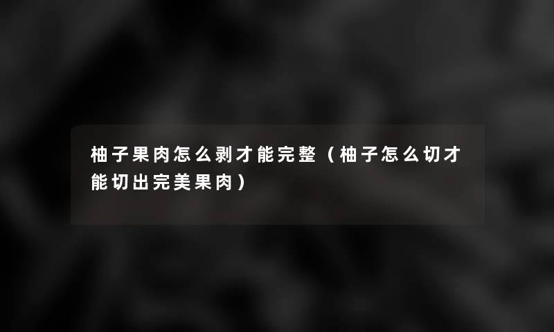 柚子果肉怎么剥才能完整(柚子怎么切才能切出完美果肉) 柚子果肉怎么剥才能完整(柚子怎么切才能切出完美果肉)