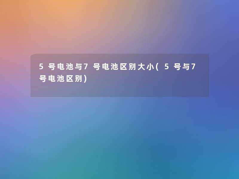 5号电池与7号电池区别大小(5号与7号电池区别) 5号电池与7号电池区别大小(5号与7号电池区别)