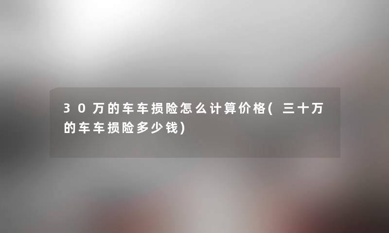 30万的车车损险怎么计算价格(三十万的车车损险多少钱) 30万的车车损险怎么计算价格(三十万的车车损险多少钱)