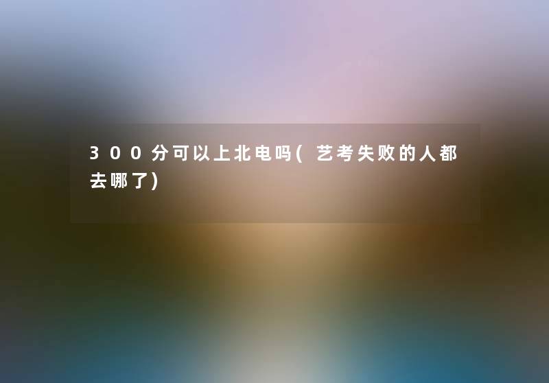 300分可以上北电吗(艺考失败的人都去哪了) 300分可以上北电吗(艺考失败的人都去哪了)