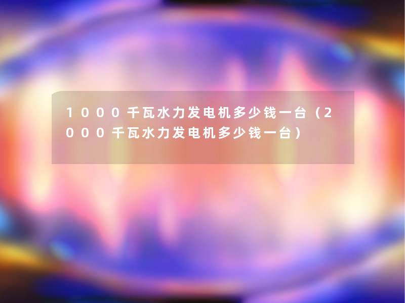 1000千瓦水力发电机多少钱一台(2000千瓦水力发电机多少钱一台) 1000千瓦水力发电机多少钱一台(2000千瓦水力发电机多少钱一台)