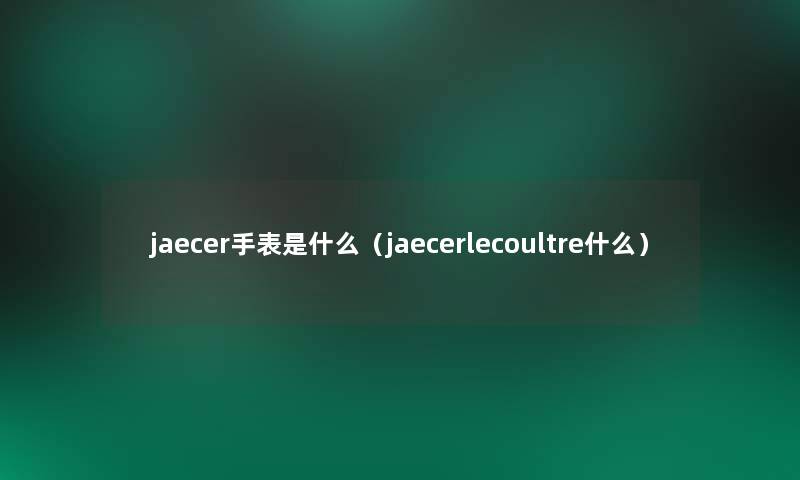 jaecer手表是什么(jaecerlecoultre什么) jaecer手表是什么(jaecerlecoultre什么)