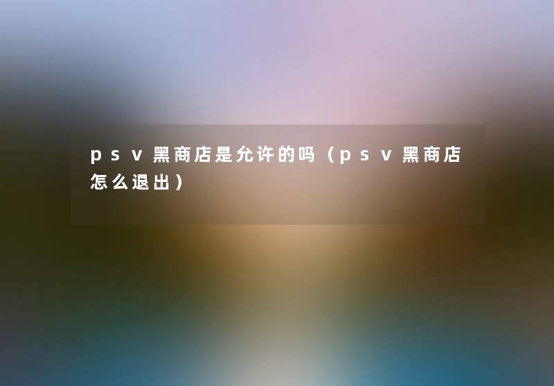 psv黑商店是允许的吗(psv黑商店怎么退出) psv黑商店是允许的吗(psv黑商店怎么退出)