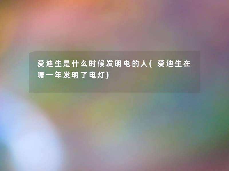 爱迪生是什么时候发明电的人(爱迪生在哪一年发明了电灯) 爱迪生是什么时候发明电的人(爱迪生在哪一年发明了电灯)