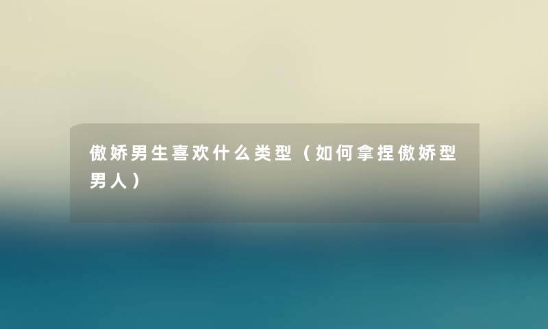 傲娇男生喜欢什么类型(如何拿捏傲娇型男人) 傲娇男生喜欢什么类型(如何拿捏傲娇型男人)