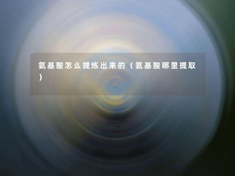 氨基酸怎么提炼出来的(氨基酸哪里提取) 氨基酸怎么提炼出来的(氨基酸哪里提取)