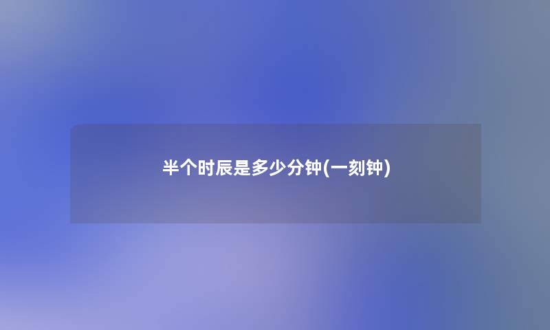 半个时辰是多少分钟(一刻钟) 半个时辰是多少分钟(一刻钟)
