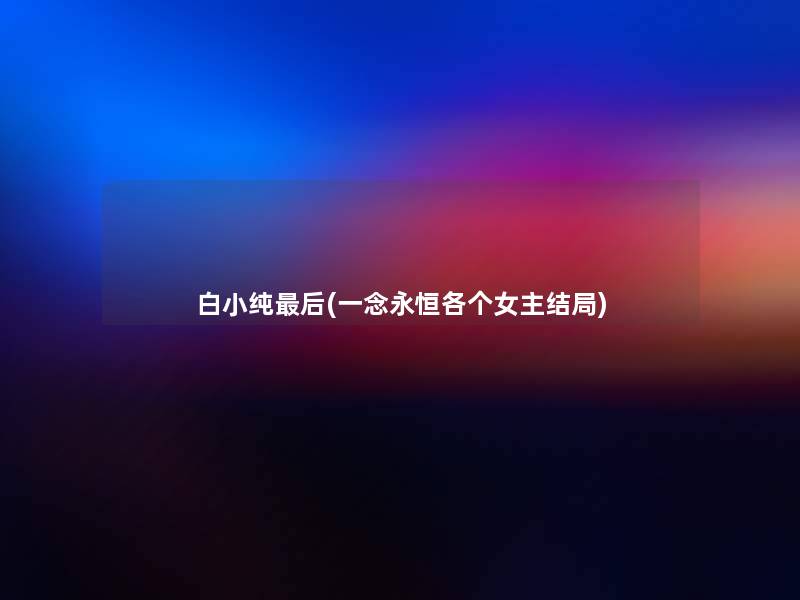 白小纯这里要说(一念永恒各个女主结局) 白小纯这里要说(一念永恒各个女主结局)