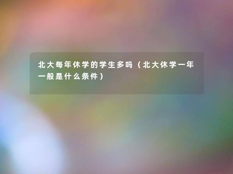 北大每年休学的学生多吗(北大休学一年一般是什么条件) 北大每年休学的学生多吗(北大休学一年一般是什么条件)