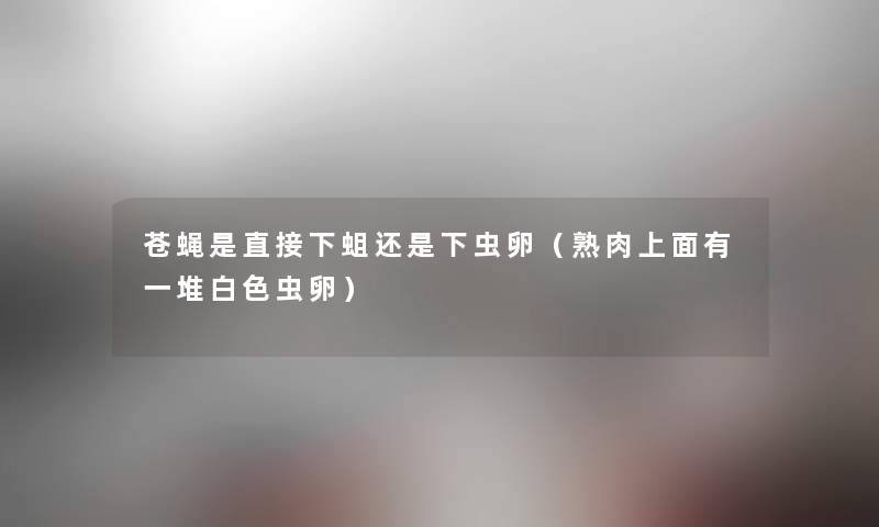 苍蝇是直接下蛆还是下虫卵(熟肉上面有一堆白色虫卵) 苍蝇是直接下蛆还是下虫卵(熟肉上面有一堆白色虫卵)