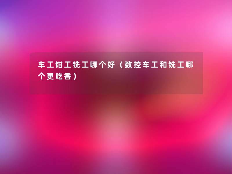 车工钳工铣工哪个好(数控车工和铣工哪个更吃香) 车工钳工铣工哪个好(数控车工和铣工哪个更吃香)