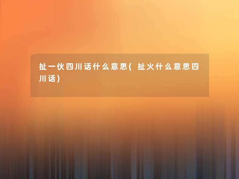 扯一伙四川话什么意思(扯火什么意思四川话) 扯一伙四川话什么意思(扯火什么意思四川话)