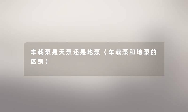 车载泵是天泵还是地泵(车载泵和地泵的区别) 车载泵是天泵还是地泵(车载泵和地泵的区别)