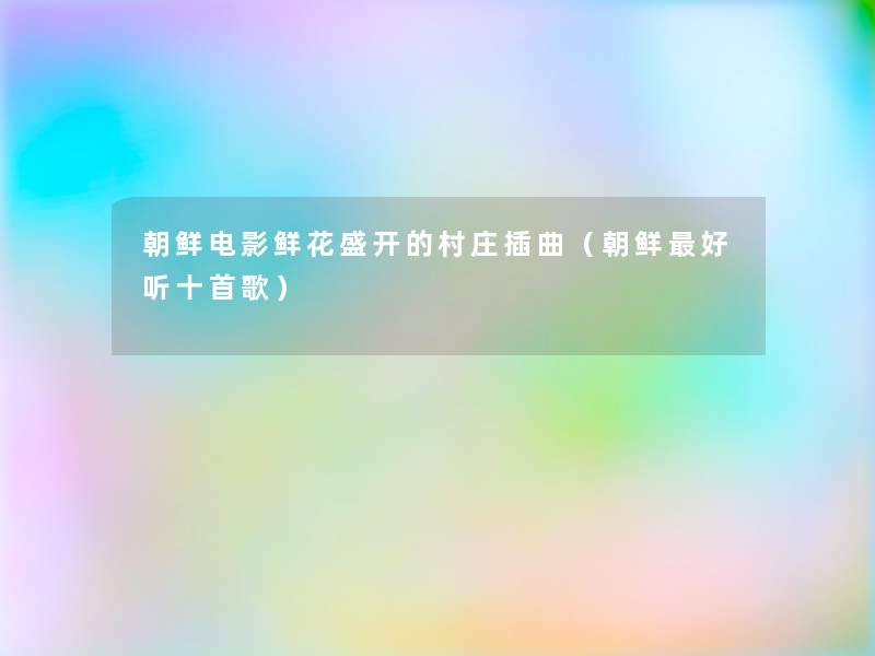 朝鲜电影鲜花盛开的村庄插曲(朝鲜好听十首歌) 朝鲜电影鲜花盛开的村庄插曲(朝鲜好听十首歌)