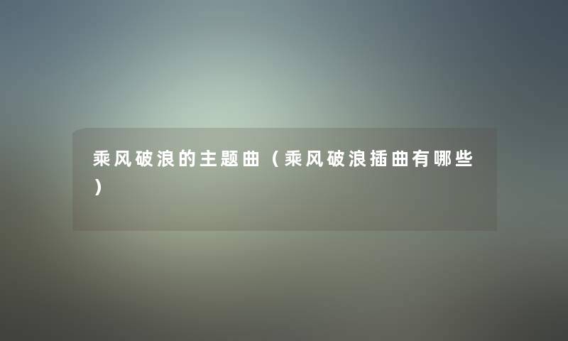 乘风破浪的主题曲(乘风破浪插曲有哪些) 乘风破浪的主题曲(乘风破浪插曲有哪些)