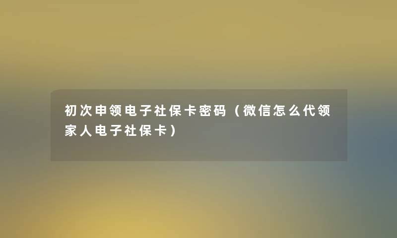 初次申领电子社保卡密码(微信怎么代领家人电子社保卡) 初次申领电子社保卡密码(微信怎么代领家人电子社保卡)