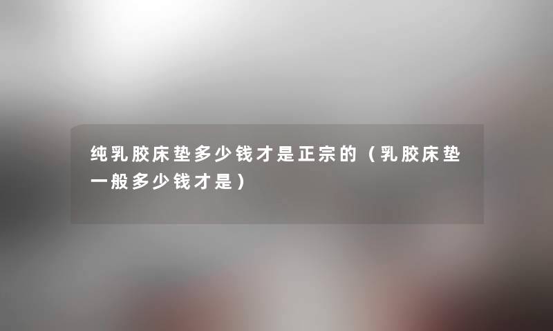 纯乳胶床垫多少钱才是正宗的(乳胶床垫一般多少钱才是) 纯乳胶床垫多少钱才是正宗的(乳胶床垫一般多少钱才是)