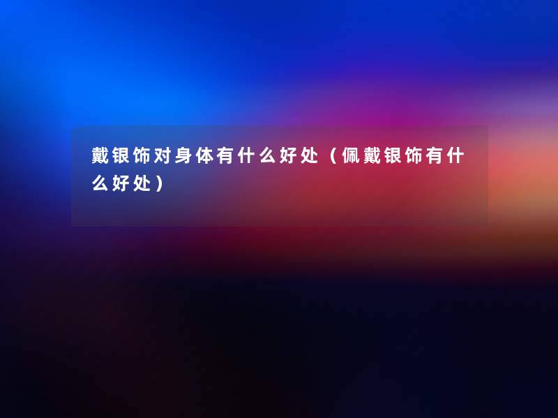 戴银饰对身体有什么好处(佩戴银饰有什么好处) 戴银饰对身体有什么好处(佩戴银饰有什么好处)