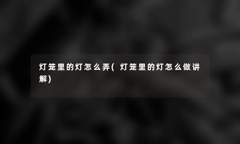 灯笼里的灯怎么弄(灯笼里的灯怎么做讲解) 灯笼里的灯怎么弄(灯笼里的灯怎么做讲解)