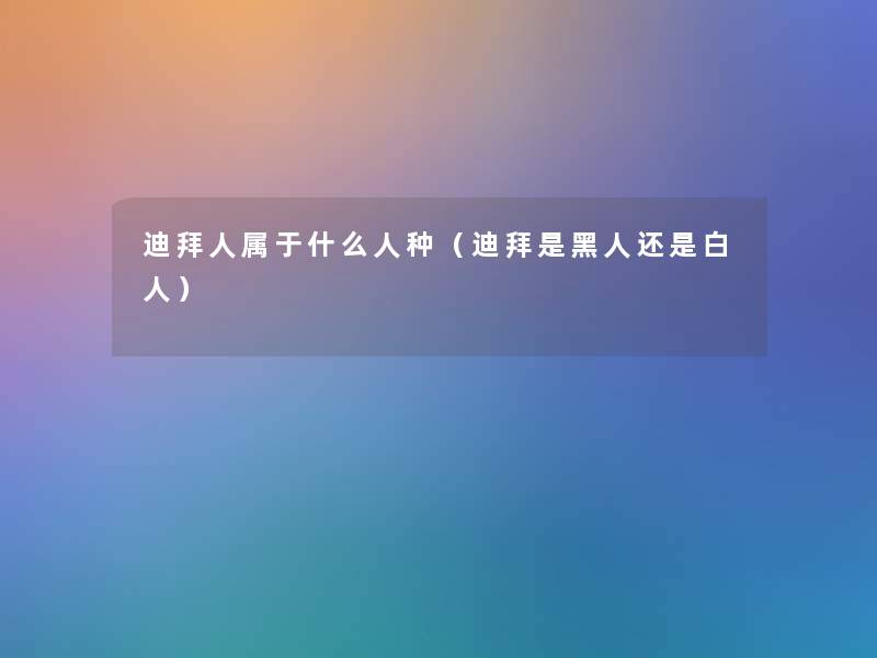 迪拜人属于什么人种(迪拜是黑人还是白人) 迪拜人属于什么人种(迪拜是黑人还是白人)