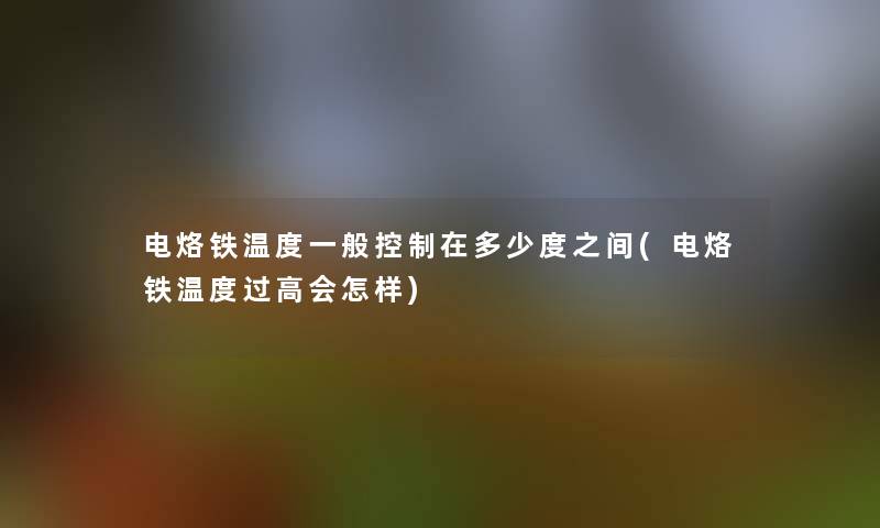 电烙铁温度一般控制在多少度之间(电烙铁温度过高会怎样) 电烙铁温度一般控制在多少度之间(电烙铁温度过高会怎样)