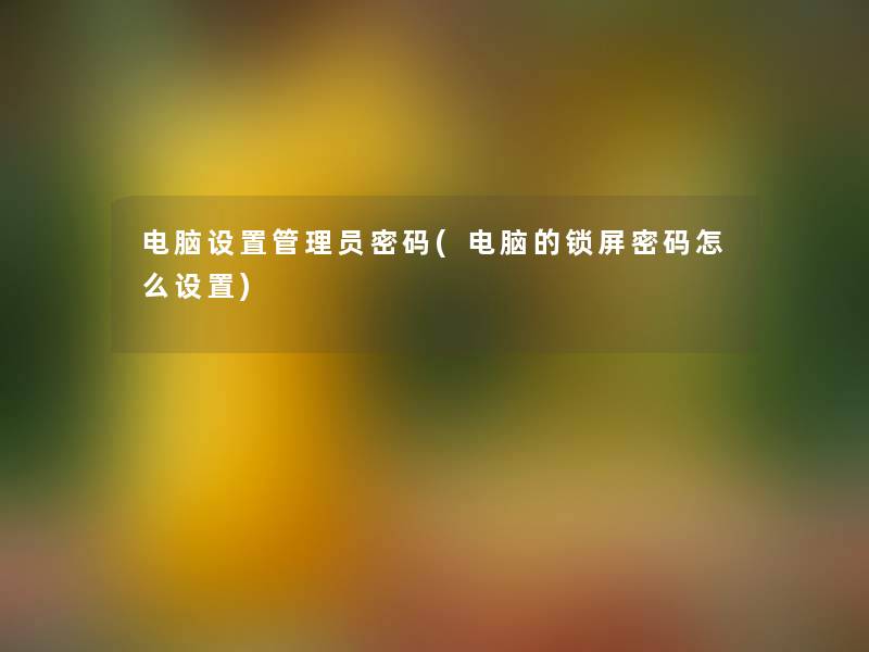 电脑设置管理员密码(电脑的锁屏密码怎么设置) 电脑设置管理员密码(电脑的锁屏密码怎么设置)