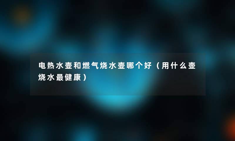 电热水壶和燃气烧水壶哪个好(用什么壶烧水健康) 电热水壶和燃气烧水壶哪个好(用什么壶烧水健康)