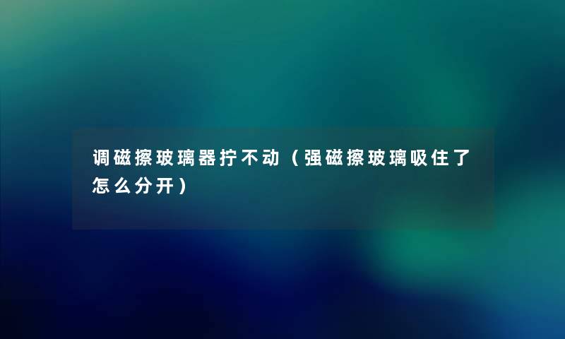 调磁擦玻璃器拧不动(强磁擦玻璃吸住了怎么分开) 调磁擦玻璃器拧不动(强磁擦玻璃吸住了怎么分开)