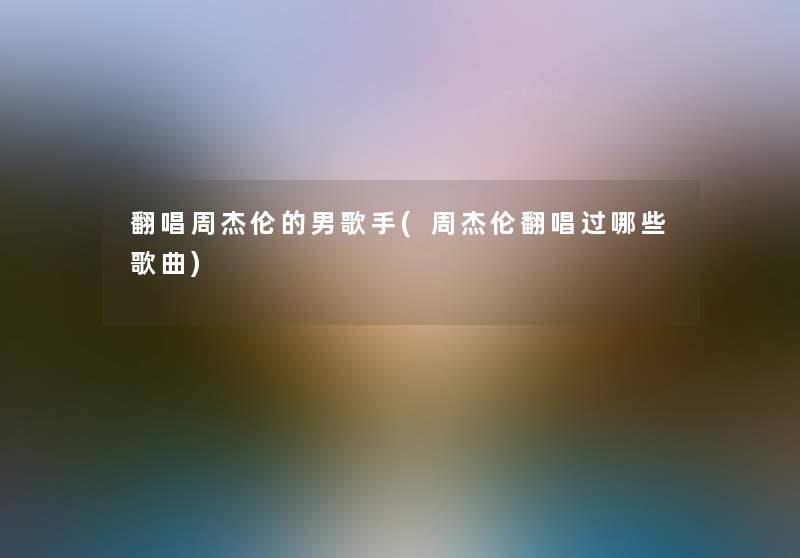 翻唱周杰伦的男歌手(周杰伦翻唱过哪些歌曲) 翻唱周杰伦的男歌手(周杰伦翻唱过哪些歌曲)