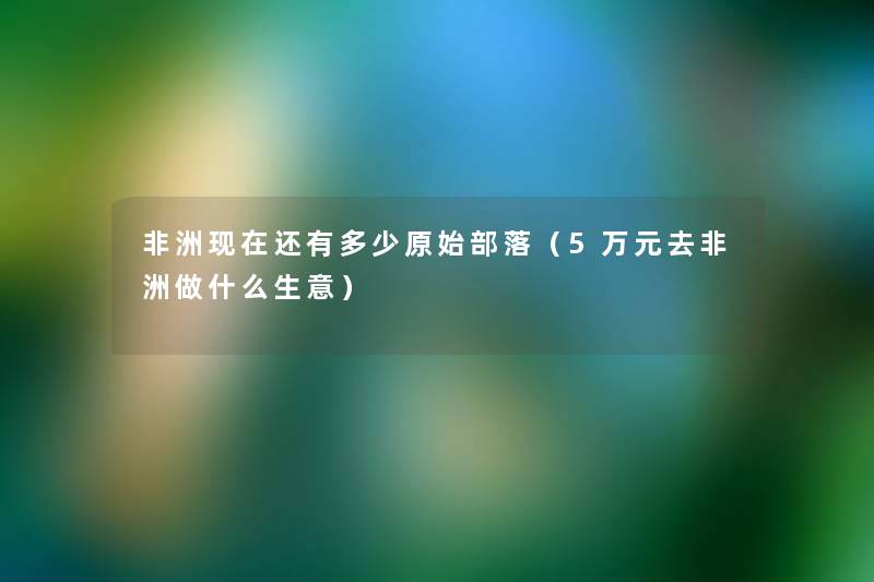 非洲还有多少原始部落(5万元去非洲做什么生意) 非洲还有多少原始部落(5万元去非洲做什么生意)